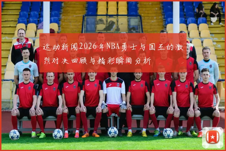 运动新闻2026年NBA勇士与国王的激烈对决回顾与精彩瞬间分析