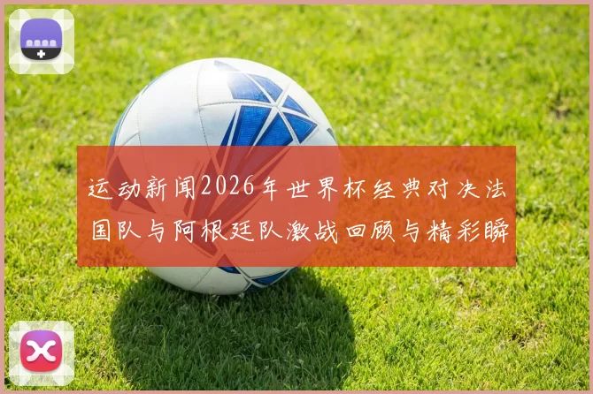 运动新闻2026年世界杯经典对决法国队与阿根廷队激战回顾与精彩瞬间分析