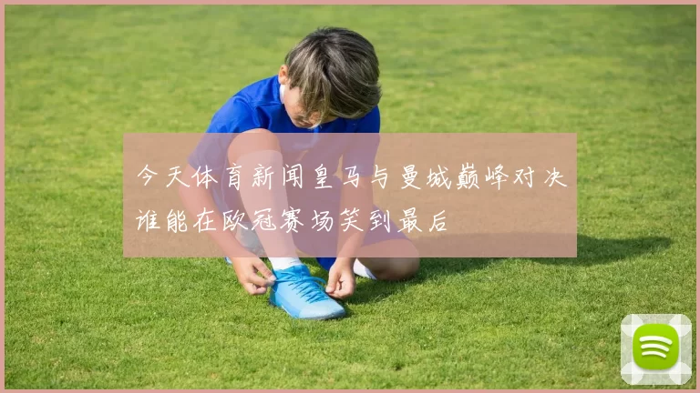 今天体育新闻皇马与曼城巅峰对决谁能在欧冠赛场笑到最后
