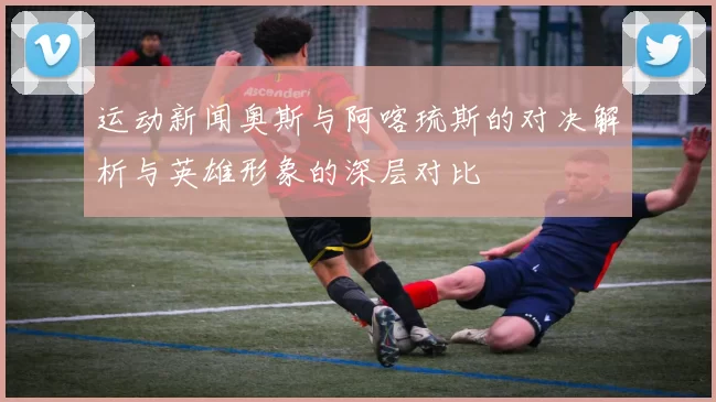 运动新闻奥斯与阿喀琉斯的对决解析与英雄形象的深层对比