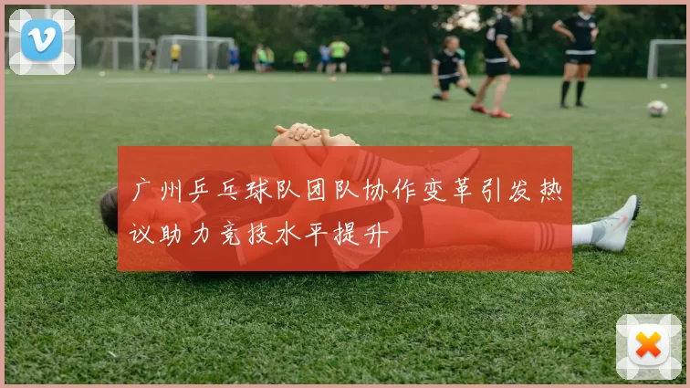 广州乒乓球队团队协作变革引发热议助力竞技水平提升
