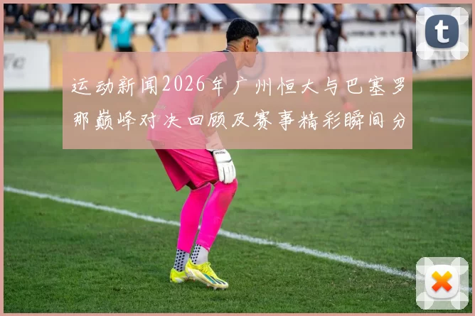 运动新闻2026年广州恒大与巴塞罗那巅峰对决回顾及赛事精彩瞬间分析