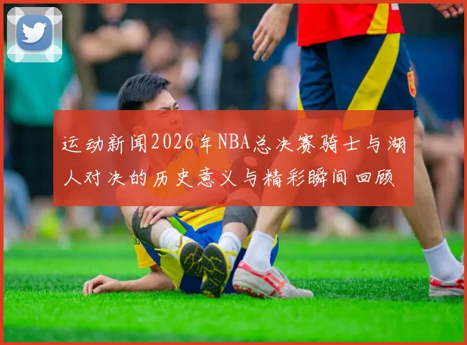 运动新闻2026年NBA总决赛骑士与湖人对决的历史意义与精彩瞬间回顾